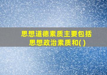 思想道德素质主要包括思想政治素质和( )